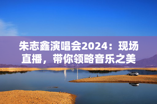 朱志鑫演唱会2024：现场直播，带你领略音乐之美