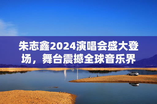 朱志鑫2024演唱会盛大登场，舞台震撼全球音乐界