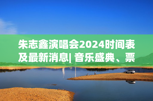 朱志鑫演唱会2024时间表及最新消息| 音乐盛典、票务、曲目