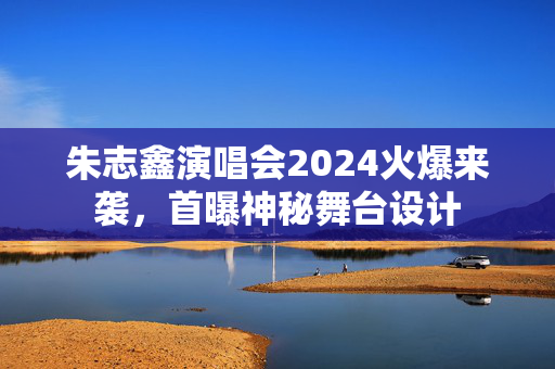 朱志鑫演唱会2024火爆来袭，首曝神秘舞台设计