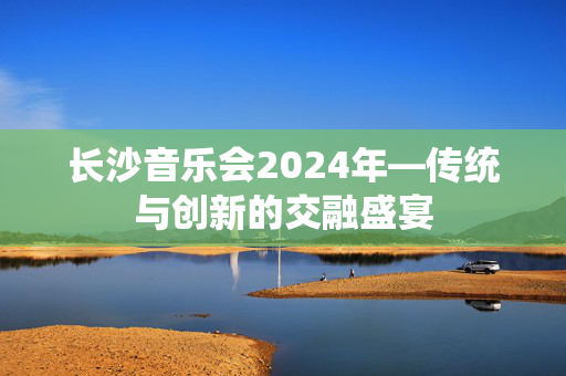 长沙音乐会2024年—传统与创新的交融盛宴