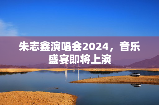朱志鑫演唱会2024，音乐盛宴即将上演