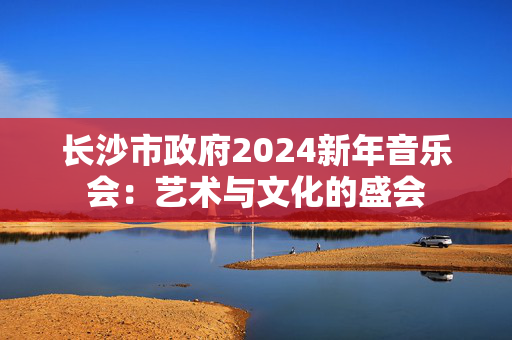 长沙市政府2024新年音乐会：艺术与文化的盛会-第1张图片-票100