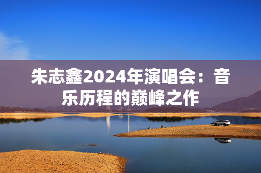 朱志鑫2024年演唱会：音乐历程的巅峰之作