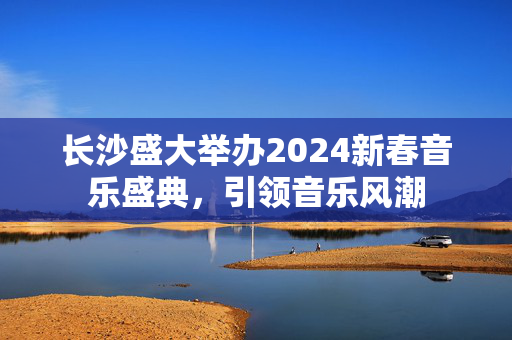 长沙盛大举办2024新春音乐盛典，引领音乐风潮-第1张图片-票100