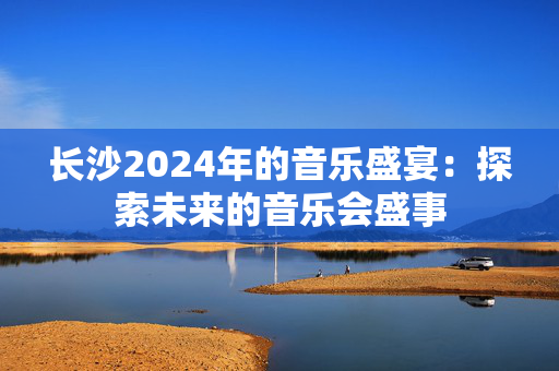 长沙2024年的音乐盛宴：探索未来的音乐会盛事-第1张图片-票100