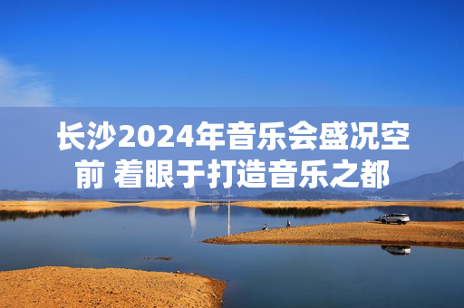 长沙2024年音乐会盛况空前 着眼于打造音乐之都-第1张图片-票100
