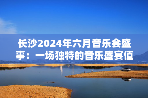 长沙2024年六月音乐会盛事：一场独特的音乐盛宴值得期待-第1张图片-票100