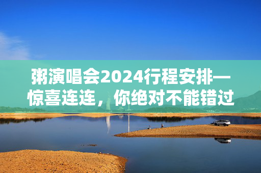 粥演唱会2024行程安排—惊喜连连，你绝对不能错过！