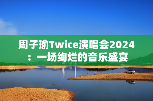 周子瑜Twice演唱会2024：一场绚烂的音乐盛宴