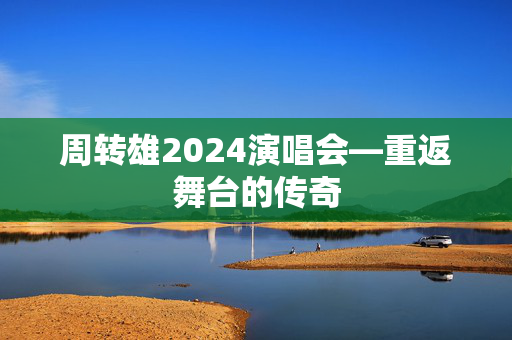 周转雄2024演唱会—重返舞台的传奇
