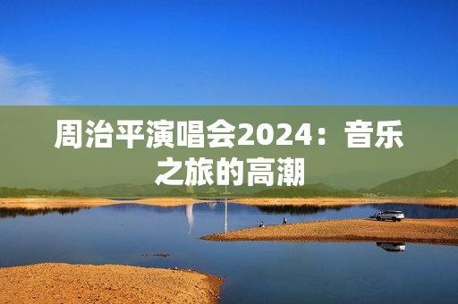 周治平演唱会2024：音乐之旅的高潮