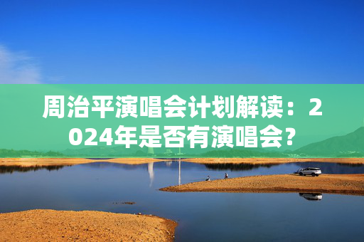周治平演唱会计划解读：2024年是否有演唱会？