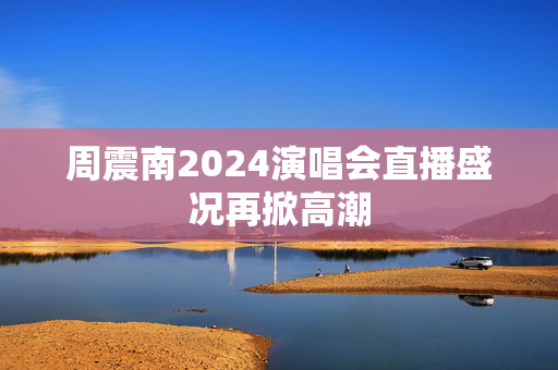 周震南2024演唱会直播盛况再掀高潮