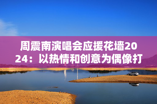 周震南演唱会应援花墙2024：以热情和创意为偶像打call