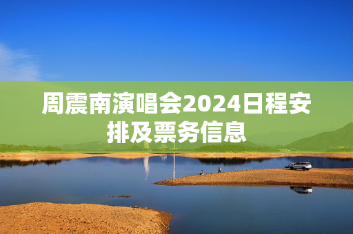 周震南演唱会2024日程安排及票务信息