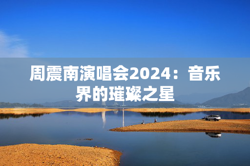 周震南演唱会2024：音乐界的璀璨之星