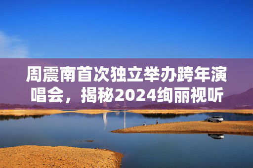 周震南首次独立举办跨年演唱会，揭秘2024绚丽视听盛宴