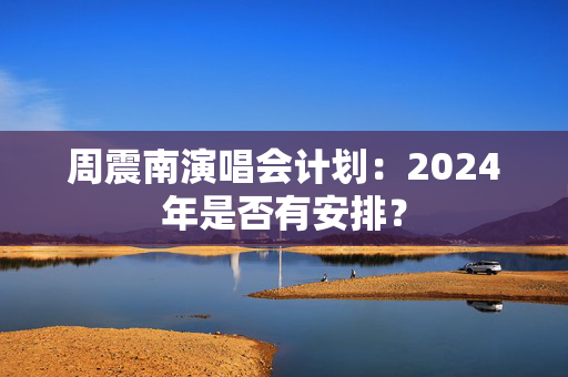 周震南演唱会计划：2024年是否有安排？