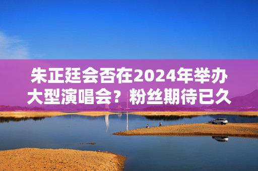 朱正廷会否在2024年举办大型演唱会？粉丝期待已久！