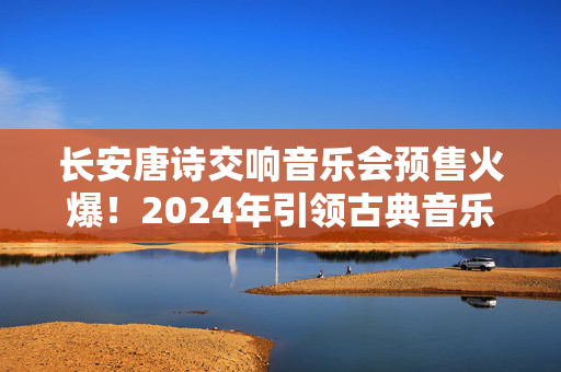 长安唐诗交响音乐会预售火爆！2024年引领古典音乐风潮-第1张图片-票100