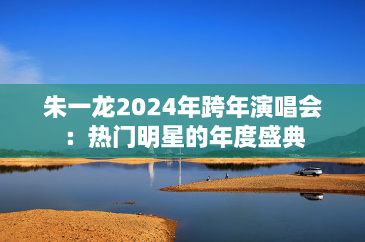 朱一龙2024年跨年演唱会：热门明星的年度盛典