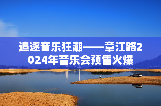 追逐音乐狂潮——章江路2024年音乐会预售火爆-第1张图片-票100