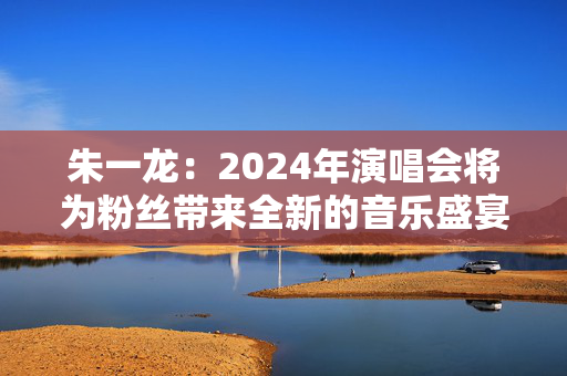 朱一龙：2024年演唱会将为粉丝带来全新的音乐盛宴