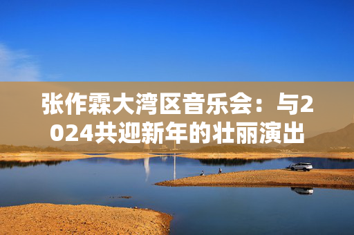 张作霖大湾区音乐会：与2024共迎新年的壮丽演出-第1张图片-票100