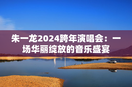 朱一龙2024跨年演唱会：一场华丽绽放的音乐盛宴