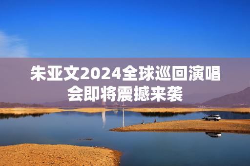朱亚文2024全球巡回演唱会即将震撼来袭