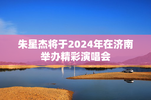 朱星杰将于2024年在济南举办精彩演唱会