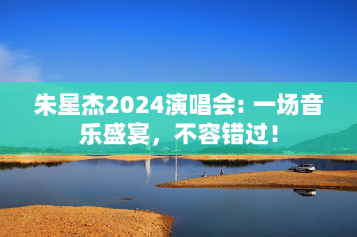 朱星杰2024演唱会: 一场音乐盛宴，不容错过！