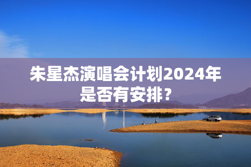 朱星杰演唱会计划2024年是否有安排？