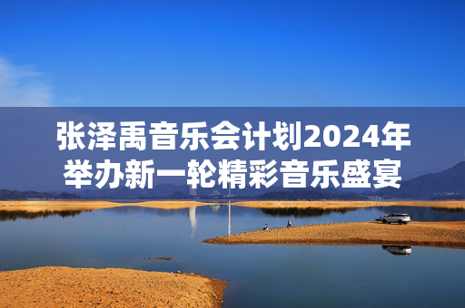 张泽禹音乐会计划2024年举办新一轮精彩音乐盛宴-第1张图片-票100