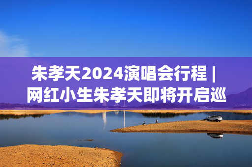 朱孝天2024演唱会行程 | 网红小生朱孝天即将开启巡回演出之旅
