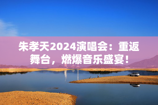 朱孝天2024演唱会：重返舞台，燃爆音乐盛宴！
