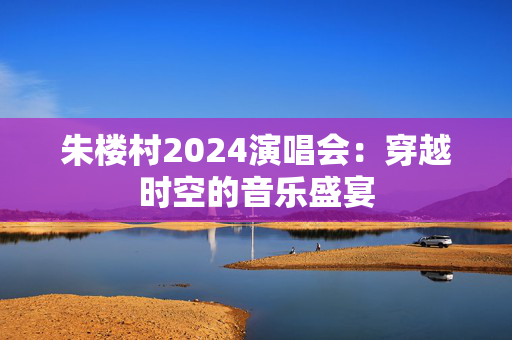 朱楼村2024演唱会：穿越时空的音乐盛宴