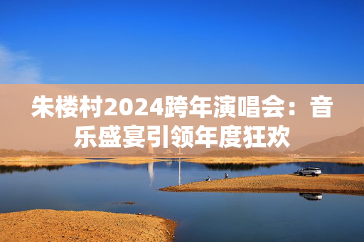 朱楼村2024跨年演唱会：音乐盛宴引领年度狂欢