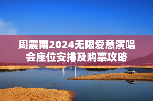 周震南2024无限爱意演唱会座位安排及购票攻略