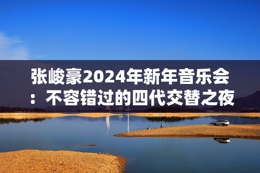 张峻豪2024年新年音乐会：不容错过的四代交替之夜-第1张图片-票100
