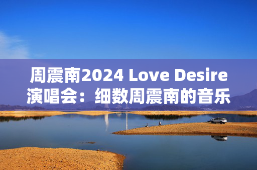 周震南2024 Love Desire演唱会：细数周震南的音乐成就与独特魅力