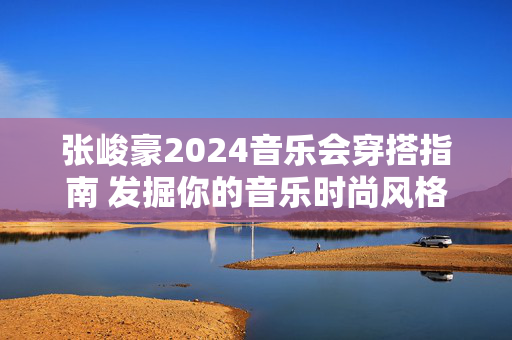 张峻豪2024音乐会穿搭指南 发掘你的音乐时尚风格-第1张图片-票100