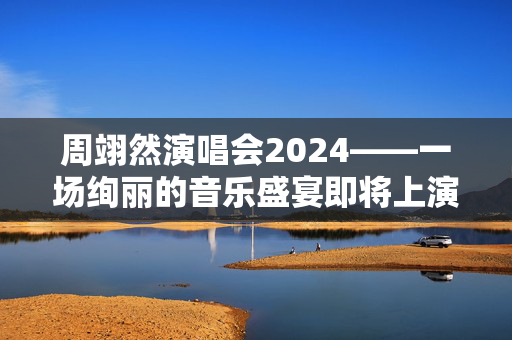 周翊然演唱会2024——一场绚丽的音乐盛宴即将上演
