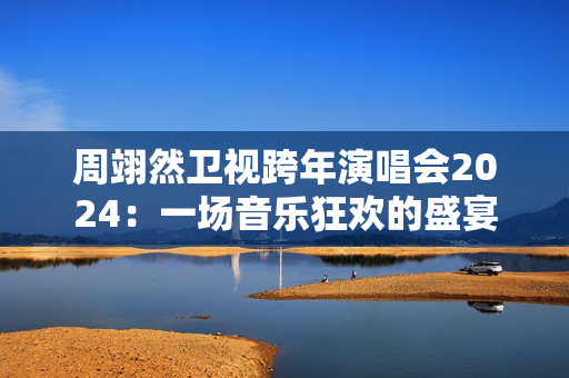 周翊然卫视跨年演唱会2024：一场音乐狂欢的盛宴