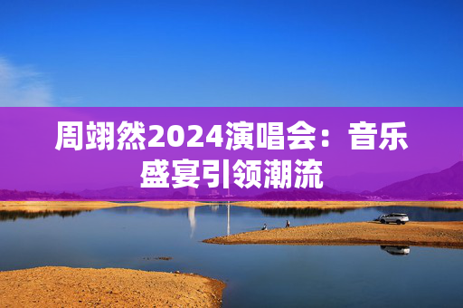 周翊然2024演唱会：音乐盛宴引领潮流