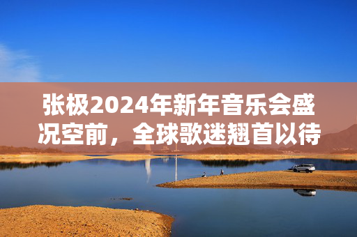 张极2024年新年音乐会盛况空前，全球歌迷翘首以待！-第1张图片-票100