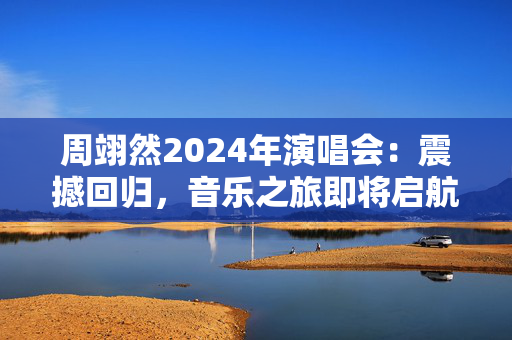 周翊然2024年演唱会：震撼回归，音乐之旅即将启航！