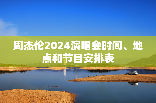 周杰伦2024演唱会时间、地点和节目安排表