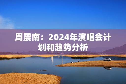 周震南：2024年演唱会计划和趋势分析